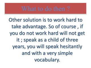 What to do then ?
Other solution is to work hard to
take advantage. So of course , if
you do not work hard will not get
it ; speak as a child of three
years, you will speak hesitantly
and with a very simple
vocabulary.

 