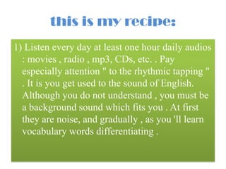 this is my recipe:
1) Listen every day at least one hour daily audios
: movies , radio , mp3, CDs, etc. . Pay
especially attention " to the rhythmic tapping "
. It is you get used to the sound of English.
Although you do not understand , you must be
a background sound which fits you . At first
they are noise, and gradually , as you 'll learn
vocabulary words differentiating .

 