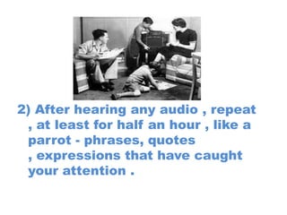 2) After hearing any audio , repeat
, at least for half an hour , like a
parrot - phrases, quotes
, expressions that have caught
your attention .

 