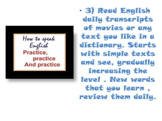 • 3) Read English
daily transcripts
of movies or any
text you like in a
dictionary. Starts
with simple texts
and see, gradually
increasing the
level . New words
that you learn ,
review them daily.

 