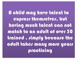 A child may have talent to
express themselves, but
having much talent can not
match to an adult of over 30
trained , simply because the
adult takes many more years
practicing

 