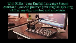 With ELSA - your English Language Speech
Assistant - you can practice your English speaking
skill at any day, anytime and anywhere.
 