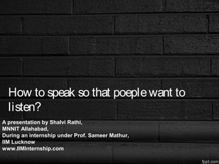 How to speak so that poeplewant to
listen?
A presentation by Shalvi Rathi,
MNNIT Allahabad,
During an internship under Prof. Sameer Mathur,
IIM Lucknow
www.IIMInternship.com
 