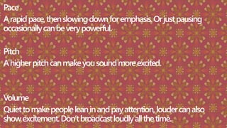 Pace
Arapidpace,thenslowingdownforemphasis.Orjustpausing
occasionallycanbeverypowerful.
Pitch
Ahigherpitchcanmakeyousoundmoreexcited.
Volume
Quiettomakepeopleleaninandpayattention,loudercanalso
showexcitement.Don’tbroadcastloudlyallthetime.
 