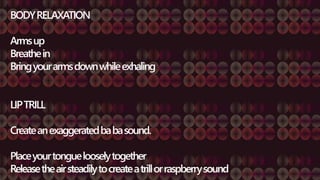 BODYRELAXATION
Armsup
Breathein
Bringyourarmsdownwhileexhaling
LIPTRILL
Createanexaggeratedbabasound.
Placeyourtonguelooselytogether
Releasetheairsteadilytocreateatrillorraspberrysound
 