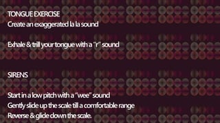 TONGUEEXERCISE
Createanexaggeratedlalasound
Exhale&trillyourtonguewitha“r”sound
SIRENS
Startinalowpitchwitha“wee”sound
Gentlyslideupthescaletillacomfortablerange
Reverse&glidedownthescale.
 