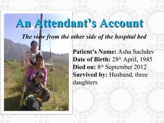 An Attendant’s Account
 The view from the other side of the hospital bed

                    Patient’s Name: Asha Sachdev
                    Date of Birth: 28th April, 1945
                    Died on: 8th September 2012
                    Survived by: Husband, three
                    daughters
 