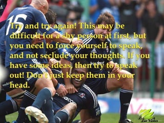 Try and try again! This may be difficult for a shy person at first, but you need to force yourself to speak, and not seclude your thoughts. If you have some ideas, then try to speak out! Don’t just keep them in your head.