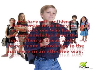 If you have self confidence issues, try to think that you are the only one who has sound knowledge about the topic. Then go ahead and impart your knowledge to the audience in an effective way.