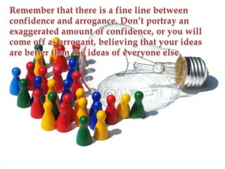 Remember that there is a fine line between confidence and arrogance. Don’t portray an exaggerated amount of confidence, or you will come off as arrogant, believing that your ideas are better than the ideas of everyone else.