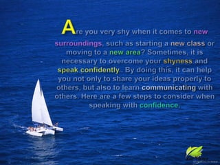 Are you very shy when it comes to newsurroundings, such as starting a new class or moving to a new area? Sometimes, it is necessary to overcome your shyness and speak confidently.. By doing this, it can help you not only to share your ideas properly to others, but also to learn communicating with others. Here are a few steps to consider when speaking with confidence.