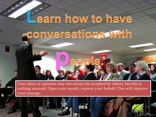 Learn how to have conversations with people.Your ideas or opinions may not always be accepted by others, but this is nothing unusual. Open your mouth, express your beliefs! This will improve your courage.