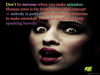 Don’t be nervous when you make mistakes. Human error is far from being a new concept — nobody is perfect! It is normal for everyone to make mistakes. Just calm down and keep speaking bravely.