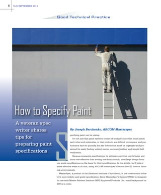 A veteran spec
writer shares
tips for
preparing paint
specifications.
How to Specify Paint
pecifying paint can be vexing.
It’s not just that paint systems consist of multiple coats that must match
each other and substrates, or that products are difficult to compare, and per-
formance hard to quantify; but the information must be organized and pre-
sented for easily finding subject matter, accurate bidding, and simple field
verification.
Because preparing specifications by editing prewritten text is faster and
more cost-effective than writing text from scratch, most large design firms
use guide specifications as the basis for their specifications. In this article, we’ll look at
some effective ways to do that, using ARCOM MasterSpec’s Section 099123 Interior Paint-
ing as an example.
MasterSpec, a product of the American Institute of Architects, is the construction indus-
try’s most widely used guide specification. Since MasterSpec’s Section 099123 is designed
for use with Master Painters Institute (MPI) Approved Products List, some background on
MPI is in order.
8 D+D SEPTEMBER 2014
Good Technical Practice
S
By Joseph Berchenko, ARCOM Masterspec
 