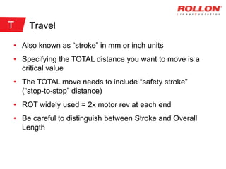Travel
• Also known as “stroke” in mm or inch units
• Specifying the TOTAL distance you want to move is a
critical value
• The TOTAL move needs to include “safety stroke”
(“stop-to-stop” distance)
• ROT widely used = 2x motor rev at each end
• Be careful to distinguish between Stroke and Overall
Length
T
 