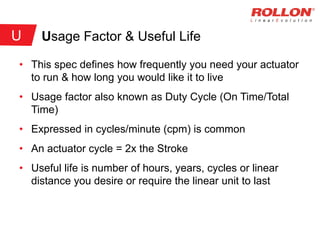Usage Factor & Useful Life
• This spec defines how frequently you need your actuator
to run & how long you would like it to live
• Usage factor also known as Duty Cycle (On Time/Total
Time)
• Expressed in cycles/minute (cpm) is common
• An actuator cycle = 2x the Stroke
• Useful life is number of hours, years, cycles or linear
distance you desire or require the linear unit to last
U
 