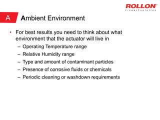 Ambient Environment
• For best results you need to think about what
environment that the actuator will live in
– Operating Temperature range
– Relative Humidity range
– Type and amount of contaminant particles
– Presence of corrosive fluids or chemicals
– Periodic cleaning or washdown requirements
A
 