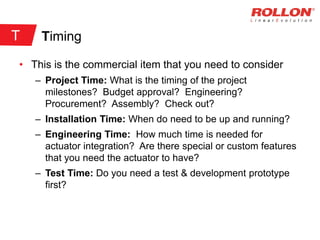 Timing
• This is the commercial item that you need to consider
– Project Time: What is the timing of the project
milestones? Budget approval? Engineering?
Procurement? Assembly? Check out?
– Installation Time: When do need to be up and running?
– Engineering Time: How much time is needed for
actuator integration? Are there special or custom features
that you need the actuator to have?
– Test Time: Do you need a test & development prototype
first?
T
 