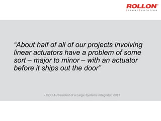 “About half of all of our projects involving
linear actuators have a problem of some
sort – major to minor – with an actuator
before it ships out the door”
- CEO & President of a Large Systems Integrator, 2013
 