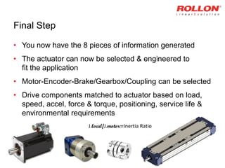 Final Step
• You now have the 8 pieces of information generated
• The actuator can now be selected & engineered to
fit the application
• Motor-Encoder-Brake/Gearbox/Coupling can be selected
• Drive components matched to actuator based on load,
speed, accel, force & torque, positioning, service life &
environmental requirements
J.load/J.motor=Inertia Ratio
 