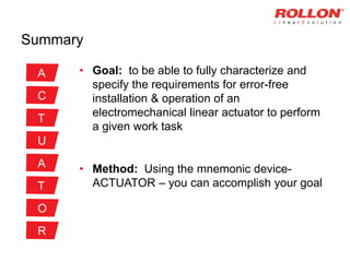 Summary
• Goal: to be able to fully characterize and
specify the requirements for error-free
installation & operation of an
electromechanical linear actuator to perform
a given work task
• Method: Using the mnemonic device-
ACTUATOR – you can accomplish your goal
A
C
T
U
A
T
O
R
 