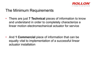 The Minimum Requirements
• There are just 7 Technical pieces of information to know
and understand in order to completely characterize a
linear motion electromechanical actuator for service
• And 1 Commercial piece of information that can be
equally vital to implementation of a successful linear
actuator installation
 