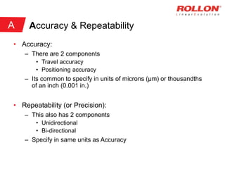 Accuracy & Repeatability
• Accuracy:
– There are 2 components
• Travel accuracy
• Positioning accuracy
– Its common to specify in units of microns (μm) or thousandths
of an inch (0.001 in.)
• Repeatability (or Precision):
– This also has 2 components
• Unidirectional
• Bi-directional
– Specify in same units as Accuracy
A
 