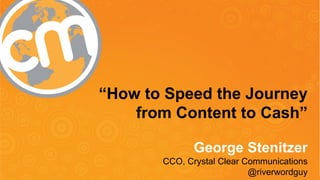 “How to Speed the Journey 
from Content to Cash” 
George Stenitzer 
CCO, Crystal Clear Communications 
#CMWorld 
@riverwordguy 
 