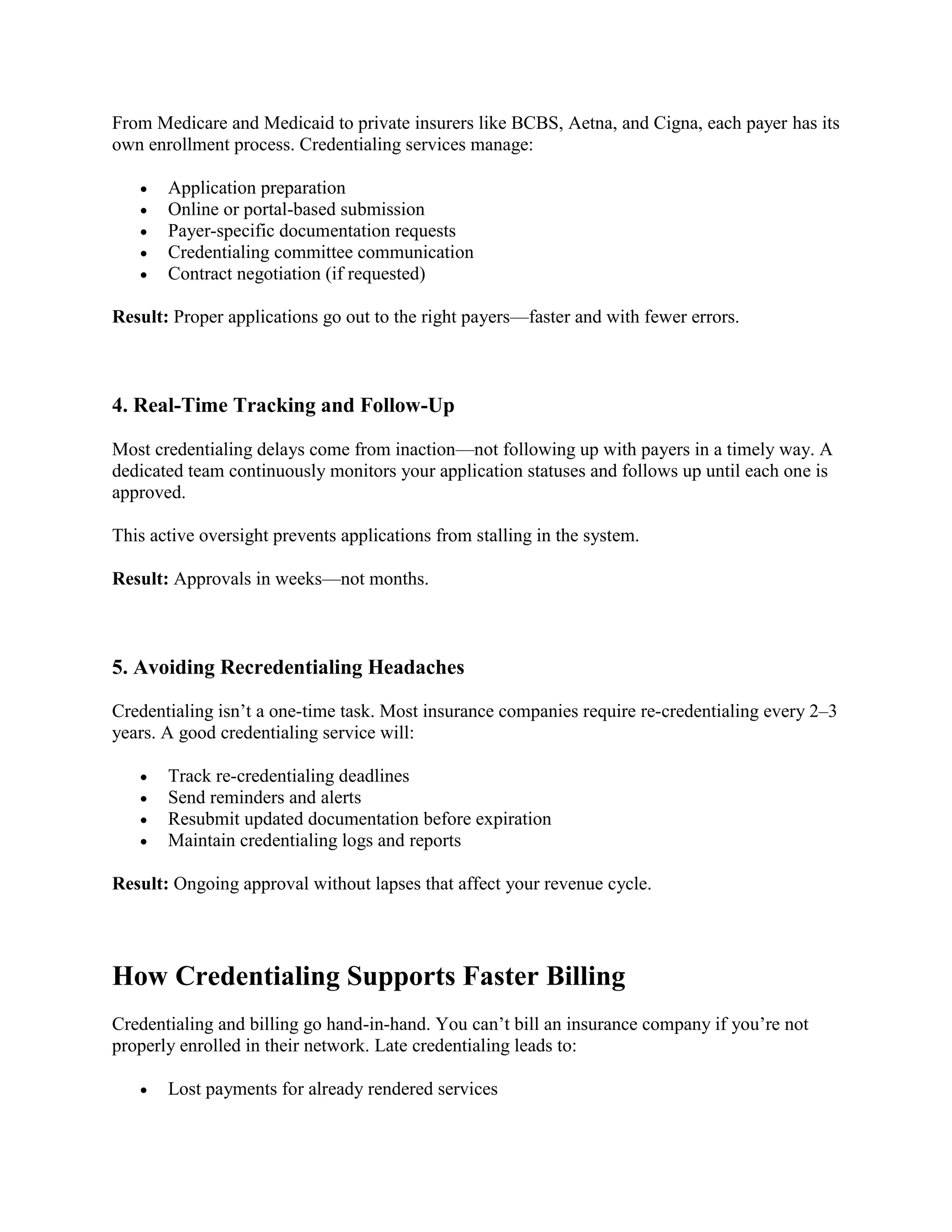 From Medicare and Medicaid to private insurers like BCBS, Aetna, and Cigna, each payer has its
own enrollment process. Credentialing services manage:
 Application preparation
 Online or portal-based submission
 Payer-specific documentation requests
 Credentialing committee communication
 Contract negotiation (if requested)
Result: Proper applications go out to the right payers—faster and with fewer errors.
4. Real-Time Tracking and Follow-Up
Most credentialing delays come from inaction—not following up with payers in a timely way. A
dedicated team continuously monitors your application statuses and follows up until each one is
approved.
This active oversight prevents applications from stalling in the system.
Result: Approvals in weeks—not months.
5. Avoiding Recredentialing Headaches
Credentialing isn’t a one-time task. Most insurance companies require re-credentialing every 2–3
years. A good credentialing service will:
 Track re-credentialing deadlines
 Send reminders and alerts
 Resubmit updated documentation before expiration
 Maintain credentialing logs and reports
Result: Ongoing approval without lapses that affect your revenue cycle.
How Credentialing Supports Faster Billing
Credentialing and billing go hand-in-hand. You can’t bill an insurance company if you’re not
properly enrolled in their network. Late credentialing leads to:
 Lost payments for already rendered services
 