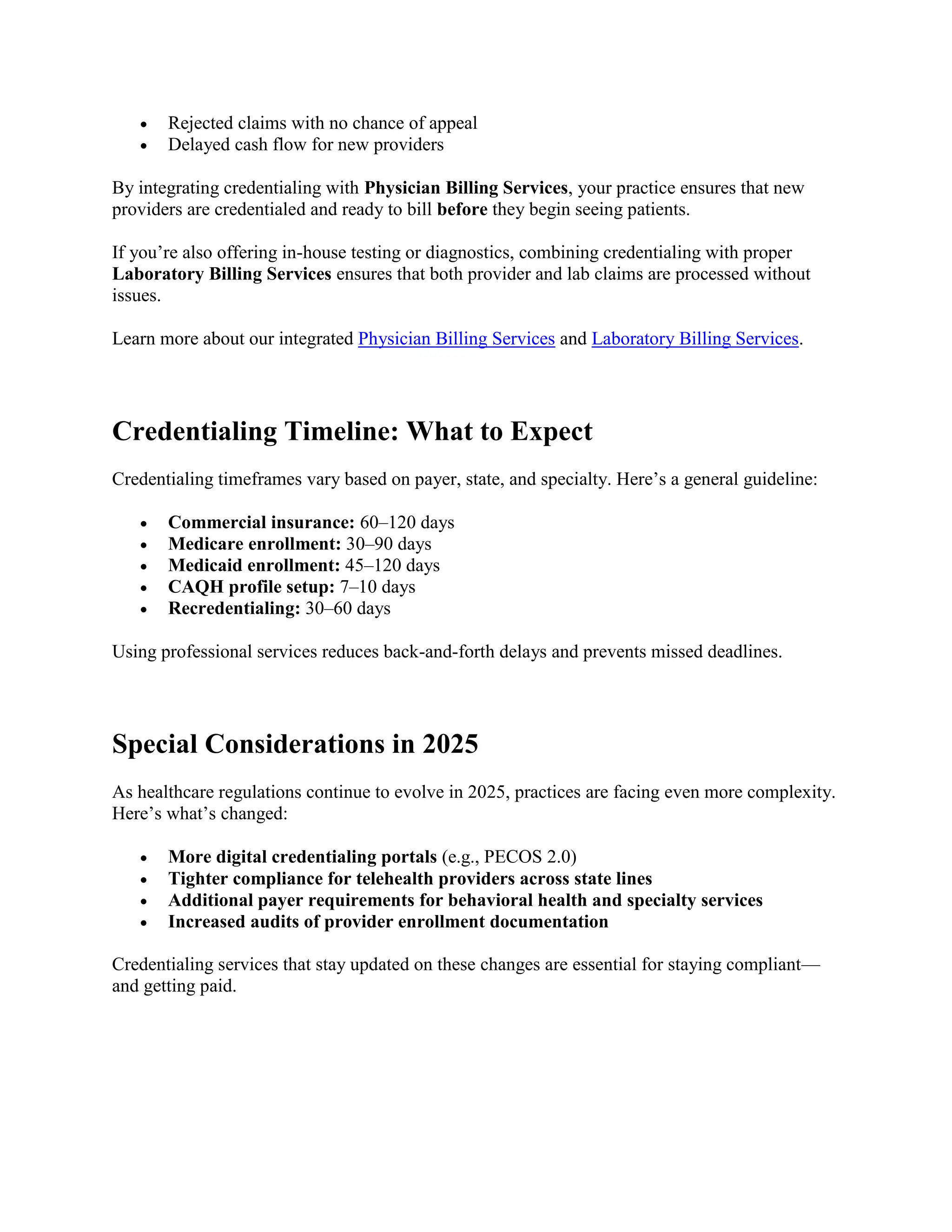  Rejected claims with no chance of appeal
 Delayed cash flow for new providers
By integrating credentialing with Physician Billing Services, your practice ensures that new
providers are credentialed and ready to bill before they begin seeing patients.
If you’re also offering in-house testing or diagnostics, combining credentialing with proper
Laboratory Billing Services ensures that both provider and lab claims are processed without
issues.
Learn more about our integrated Physician Billing Services and Laboratory Billing Services.
Credentialing Timeline: What to Expect
Credentialing timeframes vary based on payer, state, and specialty. Here’s a general guideline:
 Commercial insurance: 60–120 days
 Medicare enrollment: 30–90 days
 Medicaid enrollment: 45–120 days
 CAQH profile setup: 7–10 days
 Recredentialing: 30–60 days
Using professional services reduces back-and-forth delays and prevents missed deadlines.
Special Considerations in 2025
As healthcare regulations continue to evolve in 2025, practices are facing even more complexity.
Here’s what’s changed:
 More digital credentialing portals (e.g., PECOS 2.0)
 Tighter compliance for telehealth providers across state lines
 Additional payer requirements for behavioral health and specialty services
 Increased audits of provider enrollment documentation
Credentialing services that stay updated on these changes are essential for staying compliant—
and getting paid.
 