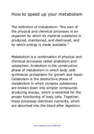 How to speed up your metabolism
How to speed up your metabolism
The definition of metabolism: "the sum of
the physical and chemical processes in an
organism by which its material substance is
produced, maintained, and destroyed, and
by which energy is made available."
Metabolism is a combination of physical and
chemical processes called anabolism and
catabolism. Anabolism is the constructive
phase of metabolism in which body cells
synthesize protoplasm for growth and repair.
Catabolism is the destructive phase of
metabolism in which complex substances
are broken down into simpler compounds
producing energy, which is essential for the
proper functioning of body cells. Together,
these processes distribute nutrients, which
are absorbed into the blood after digestion.
 
