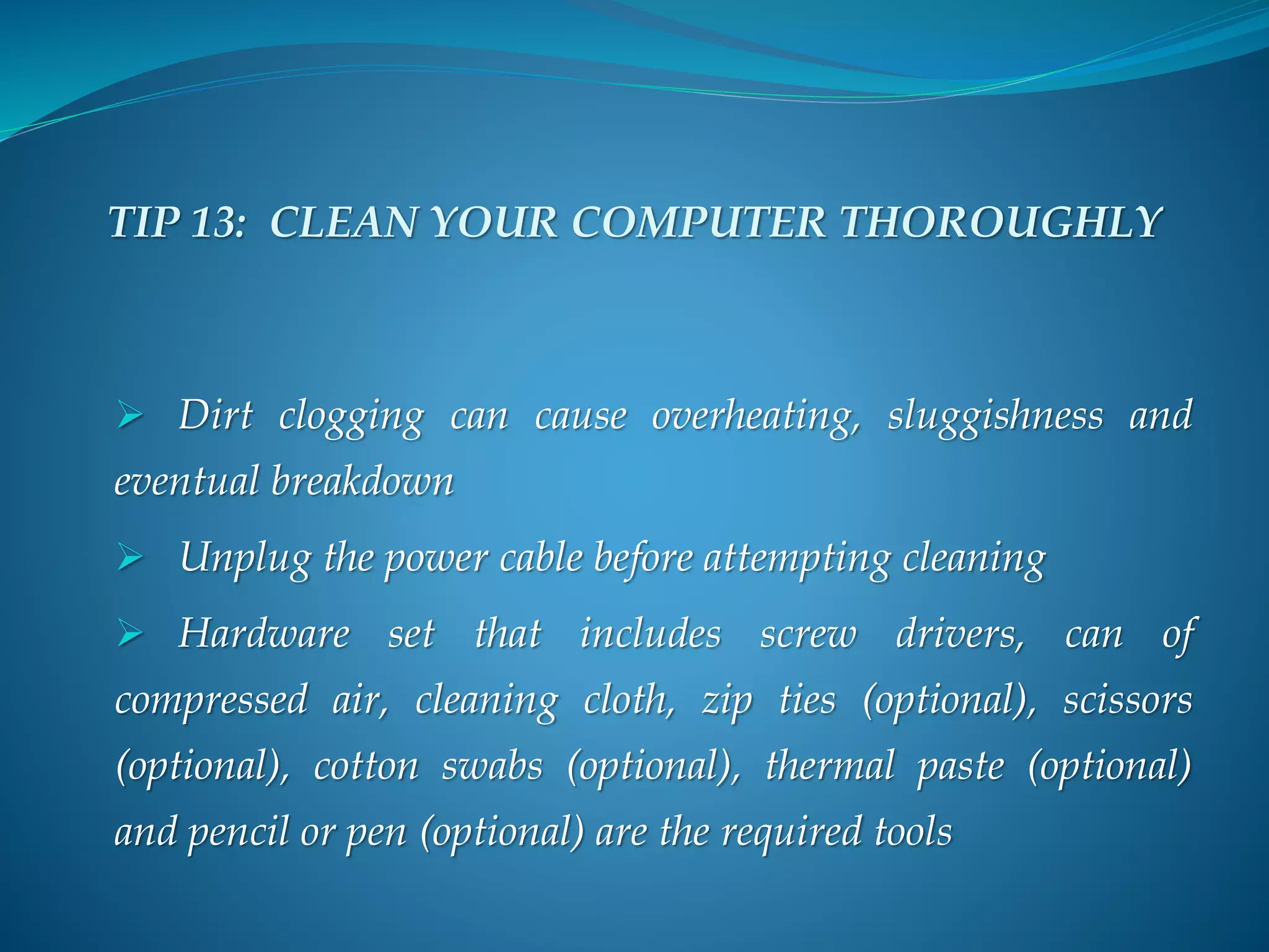 TIP 13: CLEAN YOUR COMPUTER THOROUGHLY
 Dirt clogging can cause overheating, sluggishness and
eventual breakdown
 Unplug the power cable before attempting cleaning
 Hardware set that includes screw drivers, can of
compressed air, cleaning cloth, zip ties (optional), scissors
(optional), cotton swabs (optional), thermal paste (optional)
and pencil or pen (optional) are the required tools
 