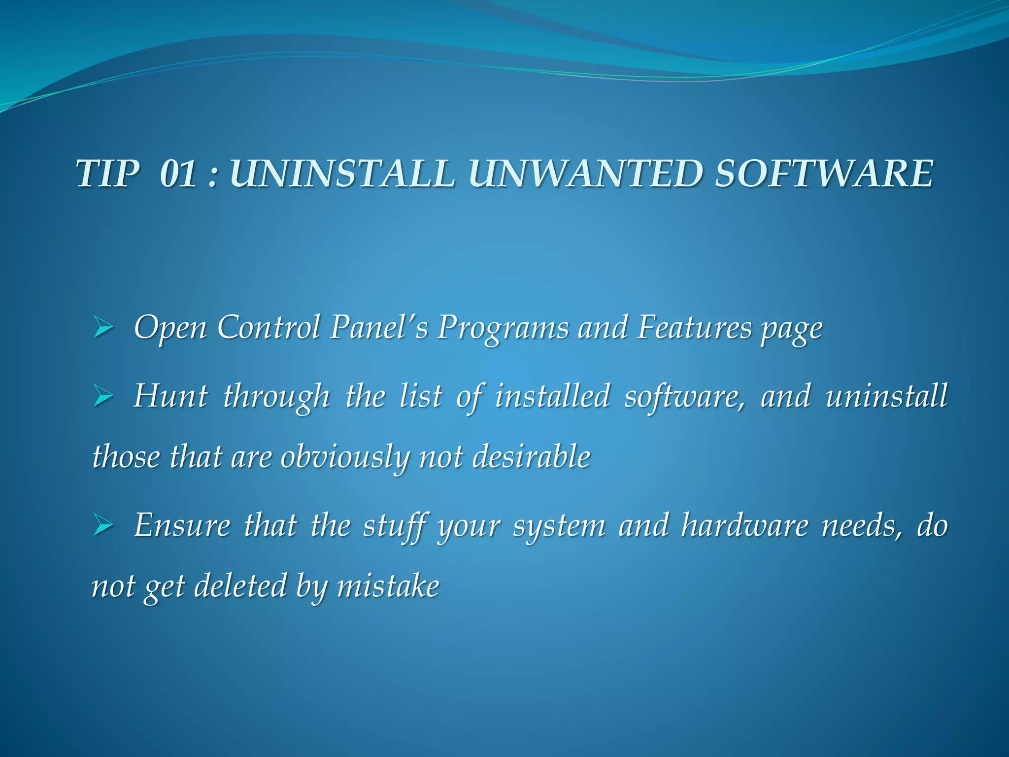 TIP 01 : UNINSTALL UNWANTED SOFTWARE
 Open Control Panel’s Programs and Features page
 Hunt through the list of installed software, and uninstall
those that are obviously not desirable
 Ensure that the stuff your system and hardware needs, do
not get deleted by mistake
 