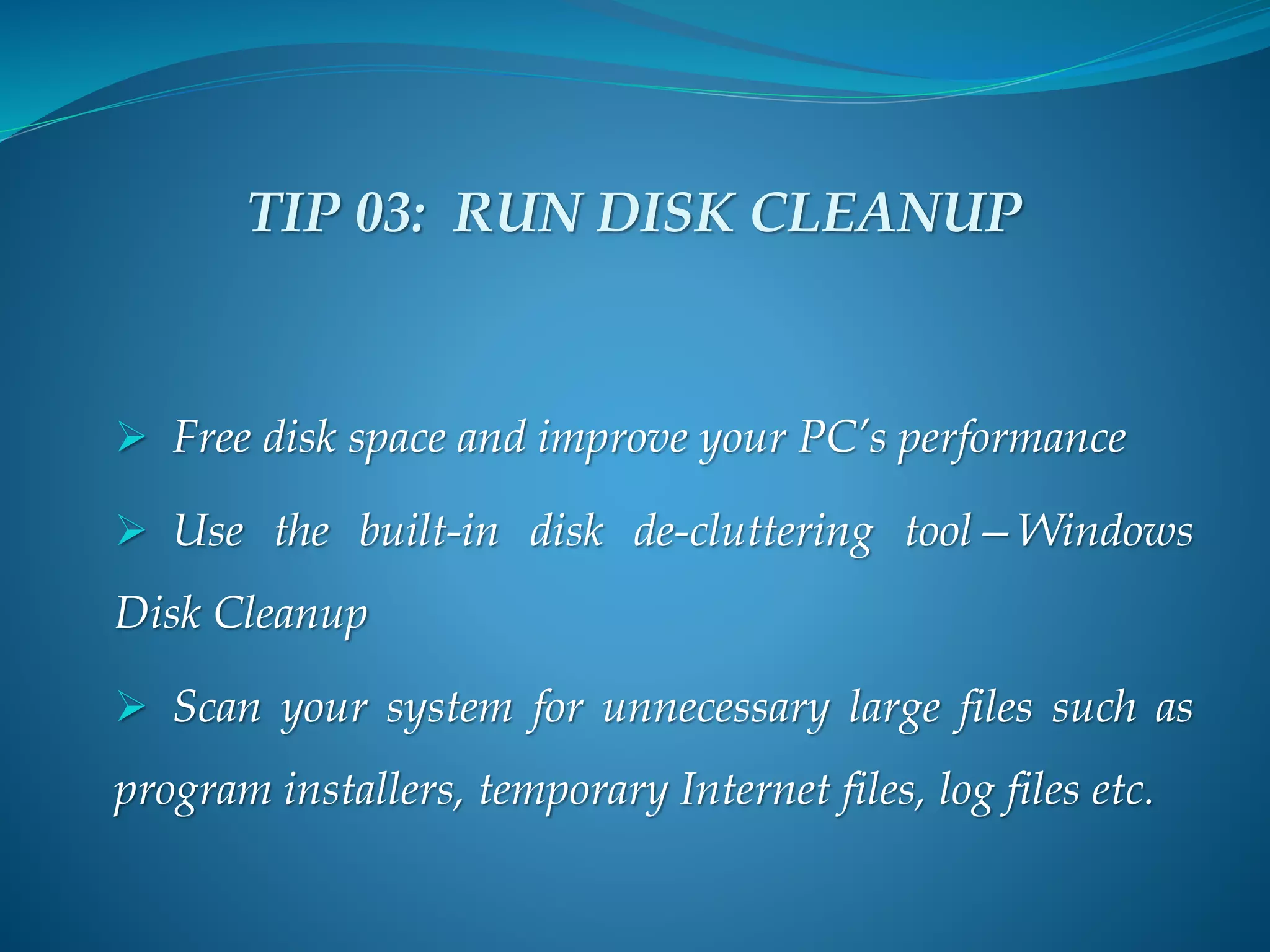 TIP 03: RUN DISK CLEANUP
 Free disk space and improve your PC’s performance
 Use the built-in disk de-cluttering tool—Windows
Disk Cleanup
 Scan your system for unnecessary large files such as
program installers, temporary Internet files, log files etc.
 