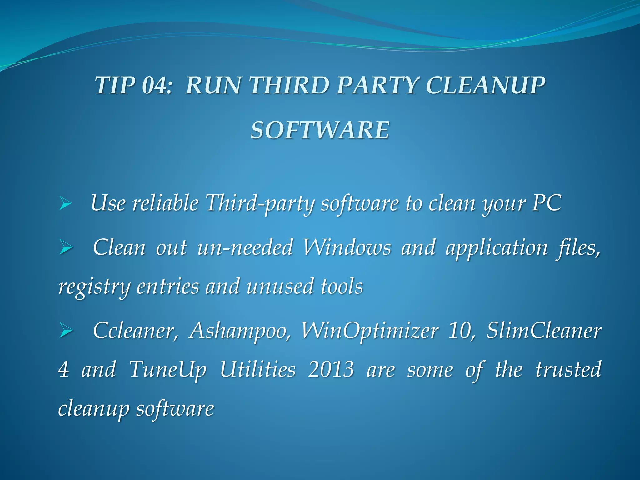 TIP 04: RUN THIRD PARTY CLEANUP
SOFTWARE
 Use reliable Third-party software to clean your PC
 Clean out un-needed Windows and application files,
registry entries and unused tools
 Ccleaner, Ashampoo, WinOptimizer 10, SlimCleaner
4 and TuneUp Utilities 2013 are some of the trusted
cleanup software
 