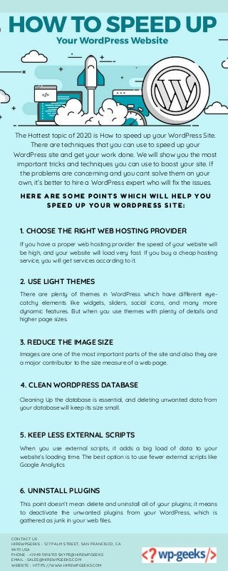 HERE ARE SOME POINTS WHICH WILL HELP YOU
SPEED UP YOUR WORDPRESS SITE:
The Hottest topic of 2020 is How to speed up your WordPress Site.
There are techniques that you can use to speed up your
WordPress site and get your work done. We will show you the most
important tricks and techniques you can use to boost your site. If
the problems are concerning and you cant solve them on your
own, it’s better to hire a WordPress expert who will fix the issues.
1. CHOOSE THE RIGHT WEB HOSTING PROVIDER
If you have a proper web hosting provider the speed of your website will
be high, and your website will load very fast. If you buy a cheap hosting
service, you will get services according to it.
6. UNINSTALL PLUGINS
This point doesn’t mean delete and uninstall all of your plugins; it means
to deactivate the unwanted plugins from your WordPress, which is
gathered as junk in your web files.
2. USE LIGHT THEMES
There are plenty of themes in WordPress which have different eye-
catchy elements like widgets, sliders, social icons, and many more
dynamic features. But when you use themes with plenty of details and
higher page sizes.
3. REDUCE THE IMAGE SIZE
Images are one of the most important parts of the site and also they are
a major contributor to the size measure of a web page.
4. CLEAN WORDPRESS DATABASE
Cleaning Up the database is essential, and deleting unwanted data from
your database will keep its size small.
5. KEEP LESS EXTERNAL SCRIPTS
When you use external scripts, it adds a big load of data to your
website’s loading time. The best option is to use fewer external scripts like
Google Analytics
CONTACT US
HIREWPGEEKS - 127 PALM STREET, SAN FRANCISCO, CA
94111 USA
PHONE : +1.949.591.8153 SKYPE@HIREWPGEEKS
EMAIL : SALES@HIREWPGEEKS.COM
WEBSITE : HTTPS://WWW.HIREWPGEEKS.COM
 