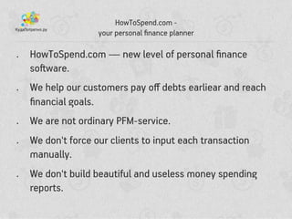 HowToSpend.com -
your personal ?nance planner
? HowToSpend.com  new level of personal ?nance
so?ware.
? We help our customers pay o? debts earliear and reach
?nancial goals.
? We are not ordinary PFM-service.
? We don't force our clients to input each transaction
manually.
? We don't build beautiful and useless money spending
reports.
 