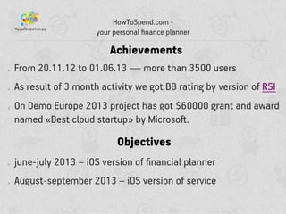 ? From 20.11.12 to 01.06.13  more than 3500 users
? As result of 3 month activity we got BB rating by version of RSI
? On Demo Europe 2013 project has got $60000 grant and award
named ?Best cloud startup? by Microso?.
HowToSpend.com -
your personal ?nance planner
Achievements
Objectives
? june-july 2013 C iOS version of ?nancial planner
? August-september 2013 C iOS version of service
 