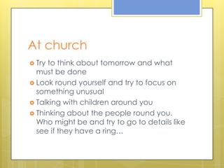 At churchTry to thinkabouttomorrow and whatmustbe doneLookroundyourself and try to focus on somethingunusualTalkingwithchildrenaroundyouThinkingaboutthepeopleroundyou. Whomightbe and try to go to detailslikeseeiftheyhave a ring…