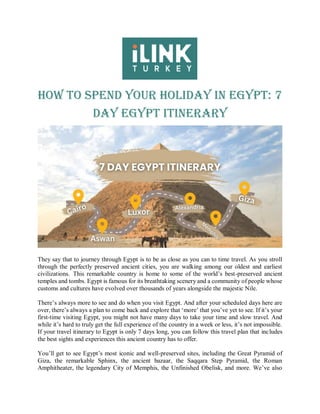 How to Spend Your Holiday in Egypt: 7
Day Egypt Itinerary
They say that to journey through Egypt is to be as close as you can to time travel. As you stroll
through the perfectly preserved ancient cities, you are walking among our oldest and earliest
civilizations. This remarkable country is home to some of the world’s best-preserved ancient
temples and tombs. Egypt is famous for its breathtaking scenery and a community of people whose
customs and cultures have evolved over thousands of years alongside the majestic Nile.
There’s always more to see and do when you visit Egypt. And after your scheduled days here are
over, there’s always a plan to come back and explore that ‘more’ that you’ve yet to see. If it’s your
first-time visiting Egypt, you might not have many days to take your time and slow travel. And
while it’s hard to truly get the full experience of the country in a week or less, it’s not impossible.
If your travel itinerary to Egypt is only 7 days long, you can follow this travel plan that includes
the best sights and experiences this ancient country has to offer.
You’ll get to see Egypt’s most iconic and well-preserved sites, including the Great Pyramid of
Giza, the remarkable Sphinx, the ancient bazaar, the Saqqara Step Pyramid, the Roman
Amphitheater, the legendary City of Memphis, the Unfinished Obelisk, and more. We’ve also
 