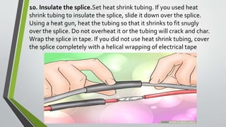 10. Insulate the splice.Set heat shrink tubing. If you used heat
shrink tubing to insulate the splice, slide it down over the splice.
Using a heat gun, heat the tubing so that it shrinks to fit snugly
over the splice. Do not overheat it or the tubing will crack and char.
Wrap the splice in tape. If you did not use heat shrink tubing, cover
the splice completely with a helical wrapping of electrical tape
 