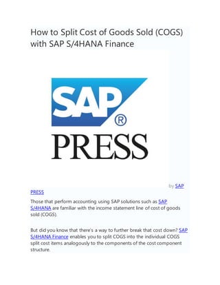 How to Split Cost of Goods Sold (COGS)
with SAP S/4HANA Finance
by SAP
PRESS
Those that perform accounting using SAP solutions such as SAP
S/4HANA are familiar with the income statement line of cost of goods
sold (COGS).
But did you know that there’s a way to further break that cost down? SAP
S/4HANA Finance enables you to split COGS into the individual COGS
split cost items analogously to the components of the cost component
structure.
 
