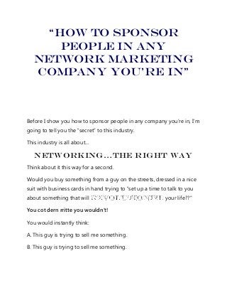 “How To sponsor
people in any
Network marketing
company you’re in”
Before I show you how to sponsor people in any company you’re in, I’m
going to tell you the “secret” to this industry.
This industry is all about…
Networking…The Right Way
Think about it this way for a second.
Would you buy something from a guy on the streets, dressed in a nice
suit with business cards in hand trying to “set up a time to talk to you
about something that will your life??”
You cot dern rritte you wouldn’t!
You would instantly think:
A. This guy is trying to sell me something.
B. This guy is trying to sell me something.
 