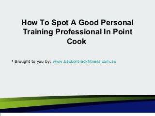 How To Spot A Good Personal
Training Professional In Point
Cook
 Brought to you by: www.backontrackfitness.com.au
 