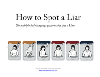 How to Spot a Liar
e multiple body language gestures that spot a Liar:




               All	
  right	
  reserved	
  to	
  Body	
  Language	
  Cards	
  
                         www.Bodylanguagecards.com	
  	
  	
  
 