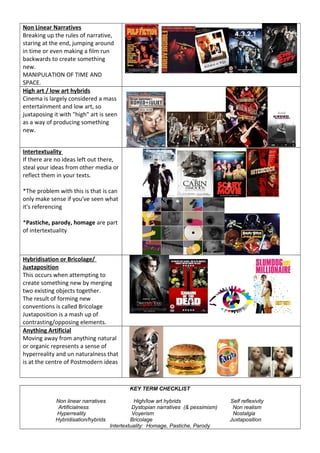 Non Linear Narratives
Breaking up the rules of narrative,
staring at the end, jumping around
in time or even making a film run
backwards to create something
new.
MANIPULATION OF TIME AND
SPACE.
High art / low art hybrids
Cinema is largely considered a mass
entertainment and low art, so
juxtaposing it with "high" art is seen
as a way of producing something
new.
Intertextuality
If there are no ideas left out there,
steal your ideas from other media or
reflect them in your texts.
*The problem with this is that is can
only make sense if you've seen what
it's referencing
*Pastiche, parody, homage are part
of intertextuality
Hybridisation or Bricolage/
Juxtaposition
This occurs when attempting to
create something new by merging
two existing objects together.
The result of forming new
conventions is called Bricolage
Juxtaposition is a mash up of
contrasting/opposing elements.
Anything Artificial
Moving away from anything natural
or organic represents a sense of
hyperreality and un naturalness that
is at the centre of Postmodern ideas
KEY TERM CHECKLIST
Non linear narratives High/low art hybrids Self reflexivity
Artificialness Dystopian narratives (& pessimism) Non realism
Hyperreality Voyerism Nostalgia
Hybridisation/hybrids Bricolage Juxtaposition
Intertextuality: Homage, Pastiche, Parody
 