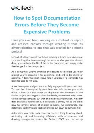 www.excitech.co.uk
How to Spot Documentation
Errors Before They Become
Expensive Problems
Have you ever been working on a contract or report
and realised halfway through creating it that it’s
almost identical to one that was created for a recent
project?
Instead of killing yourself for hours creating a brand-new document
for something that is near enough the same as what you have already
done, you duplicate the file of the similar document, and simply make
the changes for the new project.
All is going well; you’ve amended the document to reflect your new
project, you’ve prepared it for publishing, and sent to the client for
approval. A task that might have taken you hours to complete has
been reduced to minutes.
A few hours pass and you are now fully engaged with your next task.
You are then interrupted by your boss who asks to see you in his
office. It turns out that when you duplicated the document of the
similar project, you forgot to alter the details, so sent out a document
to the correct company but with the incorrect information. Not only
does this look unprofessional, it also poses a privacy risk as the client
now has private details of another company. An unfortunate, but
potentially costly mistake that can only be put down to human error.
Automation can make such concerns one less thing to worry about:
minimising risk and increasing efficiency. With a document and
drawing management system like Excitech DOCS, you can set up
 