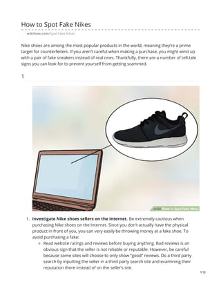 How to Spot Fake Nikes
wikihow.com/Spot-Fake-Nikes
Nike shoes are among the most popular products in the world, meaning they’re a prime
target for counterfeiters. If you aren’t careful when making a purchase, you might wind up
with a pair of fake sneakers instead of real ones. Thankfully, there are a number of tell-tale
signs you can look for to prevent yourself from getting scammed.
1
1. Investigate Nike shoes sellers on the Internet. Be extremely cautious when
purchasing Nike shoes on the Internet. Since you don’t actually have the physical
product in front of you, you can very easily be throwing money at a fake shoe. To
avoid purchasing a fake:
Read website ratings and reviews before buying anything. Bad reviews is an
obvious sign that the seller is not reliable or reputable. However, be careful
because some sites will choose to only show “good” reviews. Do a third party
search by inputting the seller in a third party search site and examining their
reputation there instead of on the seller’s site.
1/12
 