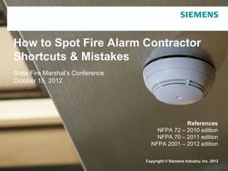 Copyright © Siemens Industry, Inc. 2012
How to Spot Fire Alarm Contractor
Shortcuts & Mistakes
State Fire Marshal’s Conference
October 15, 2012
References
NFPA 72 – 2010 edition
NFPA 70 – 2011 edition
NFPA 2001 – 2012 edition
 