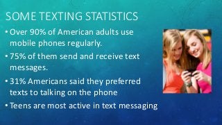 SOME TEXTING STATISTICS
• Over 90% of American adults use
mobile phones regularly.
• 75% of them send and receive text
messages.
• 31% Americans said they preferred
texts to talking on the phone
• Teens are most active in text messaging
 